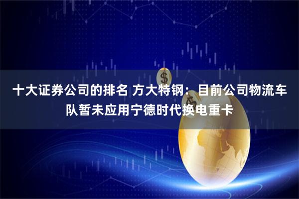 十大证券公司的排名 方大特钢：目前公司物流车队暂未应用宁德时代换电重卡