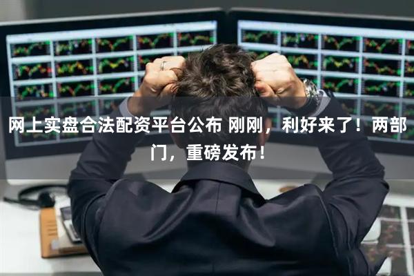 网上实盘合法配资平台公布 刚刚，利好来了！两部门，重磅发布！