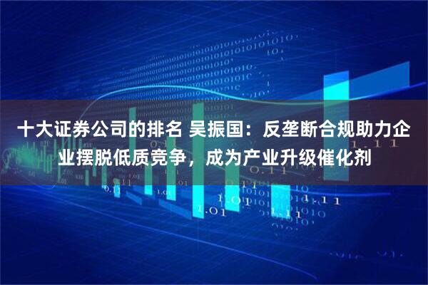 十大证券公司的排名 吴振国：反垄断合规助力企业摆脱低质竞争，成为产业升级催化剂