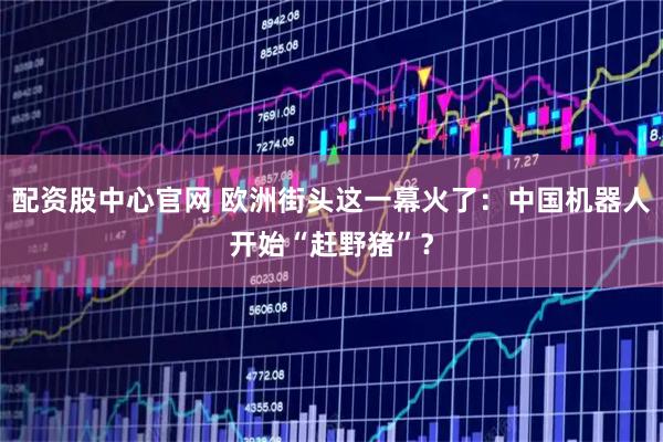 配资股中心官网 欧洲街头这一幕火了：中国机器人开始“赶野猪”？