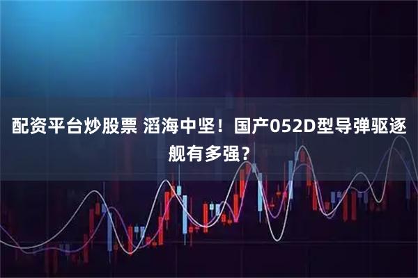 配资平台炒股票 滔海中坚！国产052D型导弹驱逐舰有多强？