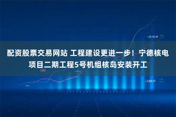 配资股票交易网站 工程建设更进一步！宁德核电项目二期工程5号机组核岛安装开工