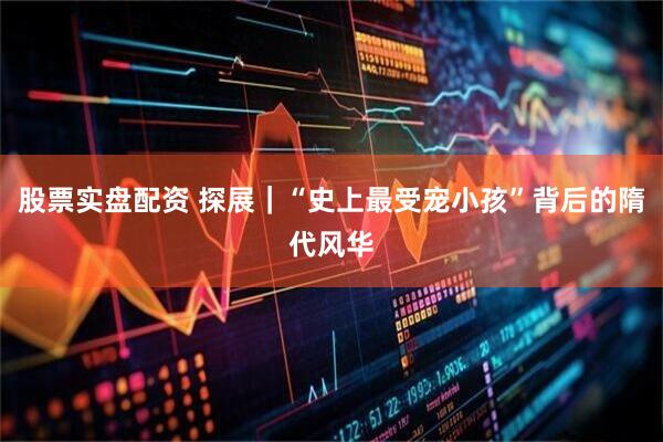 股票实盘配资 探展｜“史上最受宠小孩”背后的隋代风华
