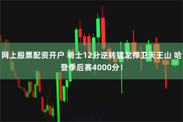 网上股票配资开户 骑士12分逆转猛龙捍卫天王山 哈登季后赛4000分！