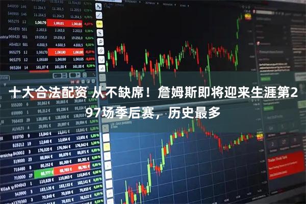 十大合法配资 从不缺席！詹姆斯即将迎来生涯第297场季后赛，历史最多