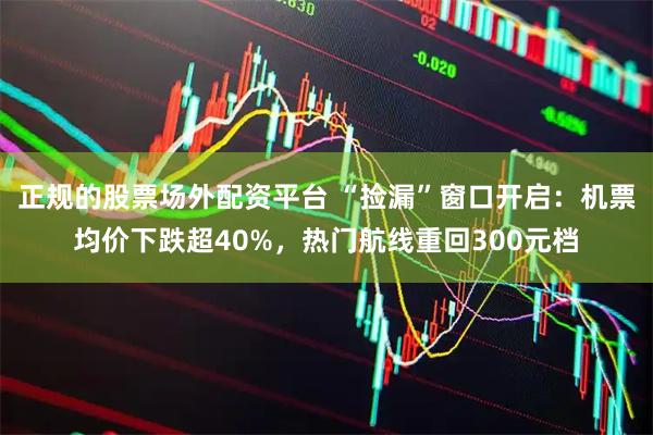 正规的股票场外配资平台 “捡漏”窗口开启：机票均价下跌超40%，热门航线重回300元档