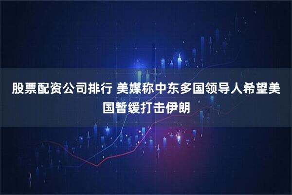 股票配资公司排行 美媒称中东多国领导人希望美国暂缓打击伊朗