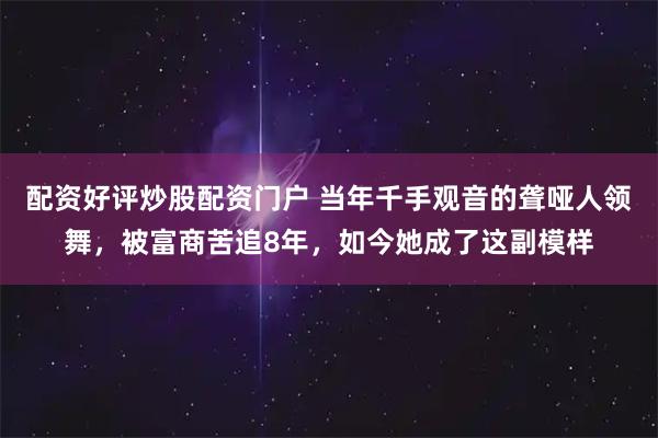 配资好评炒股配资门户 当年千手观音的聋哑人领舞，被富商苦追8年，如今她成了这副模样